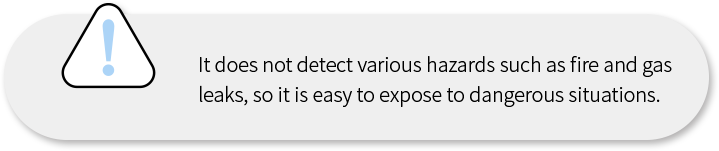 화재발생 및 가스 누출 등 각종 위험을 감지하지 못해 위험한 상황에 쉽게 노출됩니다.